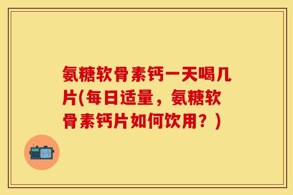 氨糖软骨素钙一天喝几片(每日适量，氨糖软骨素钙片如何饮用？)