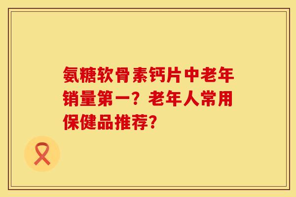 氨糖软骨素钙片中老年销量第一？老年人常用保健品推荐？