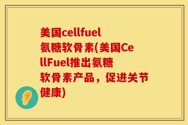 美国cellfuel氨糖软骨素(美国CellFuel推出氨糖软骨素产品，促进关节健康)
