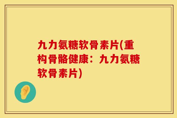 九力氨糖软骨素片(重构骨骼健康：九力氨糖软骨素片)