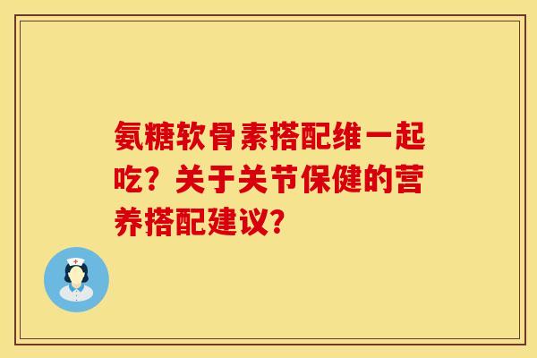 氨糖软骨素搭配维一起吃?关于关节保健的营养搭配建议? 氨糖软骨素搭配维一起吃?关于关节保健的营养搭配建议?