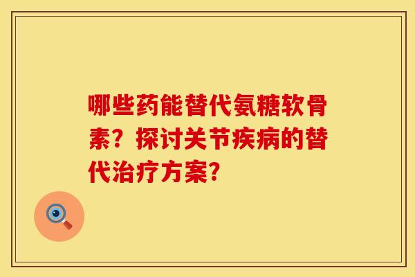 哪些药能替代氨糖软骨素？探讨关节疾病的替代治疗方案？
