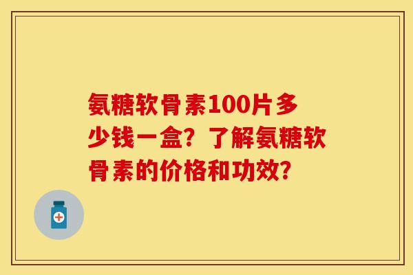 氨糖软骨素100片多少钱一盒？了解氨糖软骨素的价格和功效？