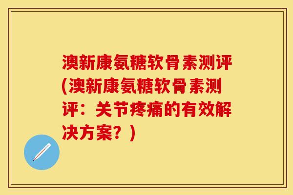 澳新康氨糖软骨素测评(澳新康氨糖软骨素测评：关节的有效解决方案？)