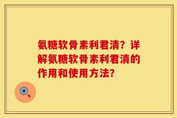 氨糖软骨素利君清？详解氨糖软骨素利君清的作用和使用方法？