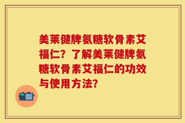 美莱健牌氨糖软骨素艾福仁？了解美莱健牌氨糖软骨素艾福仁的功效与使用方法？