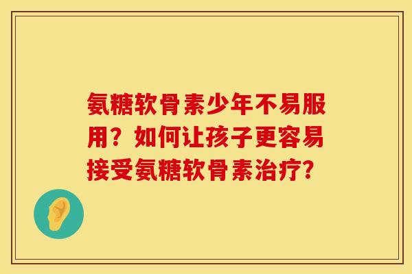氨糖软骨素少年不易服用？如何让孩子更容易接受氨糖软骨素治疗？