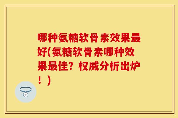 哪种氨糖软骨素效果最好(氨糖软骨素哪种效果最佳？权威分析出炉！)