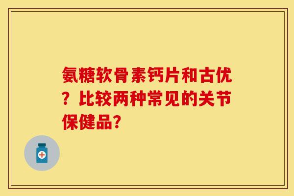 氨糖软骨素钙片和古优？比较两种常见的关节保健品？