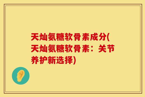 天灿氨糖软骨素成分(天灿氨糖软骨素：关节养护新选择)