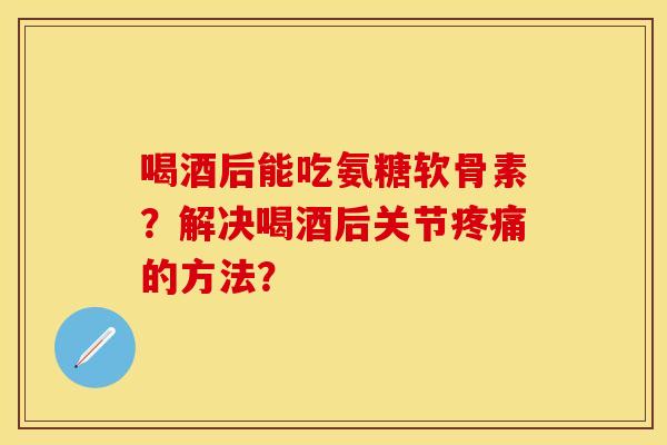 喝酒后能吃氨糖软骨素？解决喝酒后关节疼痛的方法？