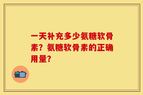 一天补充多少氨糖软骨素？氨糖软骨素的正确用量？