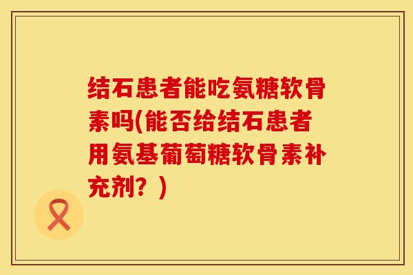 结石患者能吃氨糖软骨素吗(能否给结石患者用氨基葡萄糖软骨素补充剂？)