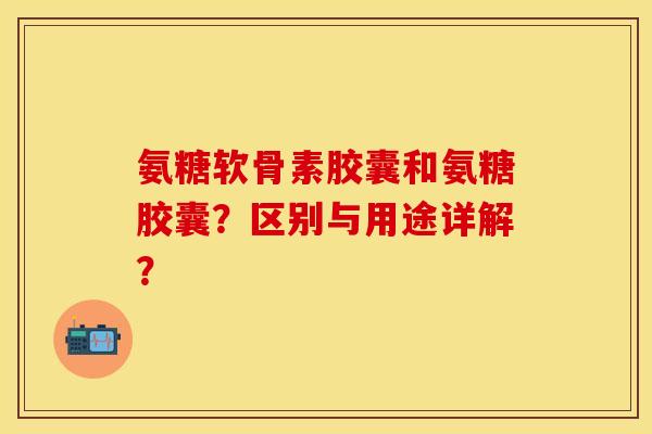 氨糖软骨素胶囊和氨糖胶囊？区别与用途详解？