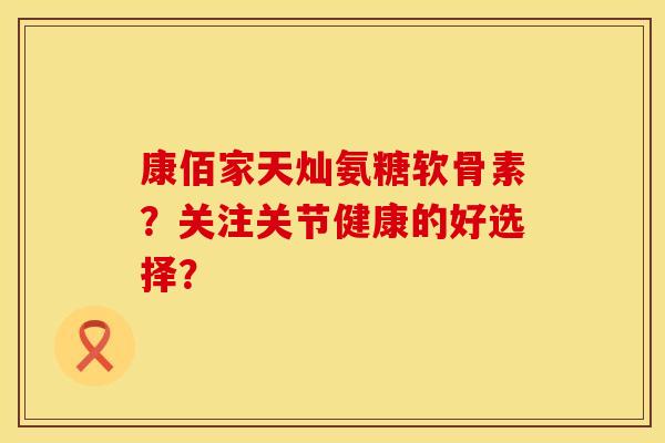 康佰家天灿氨糖软骨素？关注关节健康的好选择？