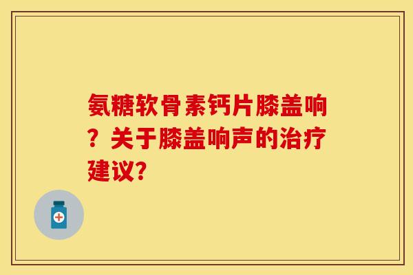 氨糖软骨素钙片膝盖响？关于膝盖响声的治疗建议？
