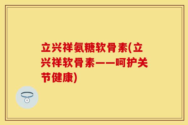 立兴祥氨糖软骨素(立兴祥软骨素——呵护关节健康)