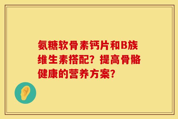 氨糖软骨素钙片和B族维生素搭配？提高骨骼健康的营养方案？