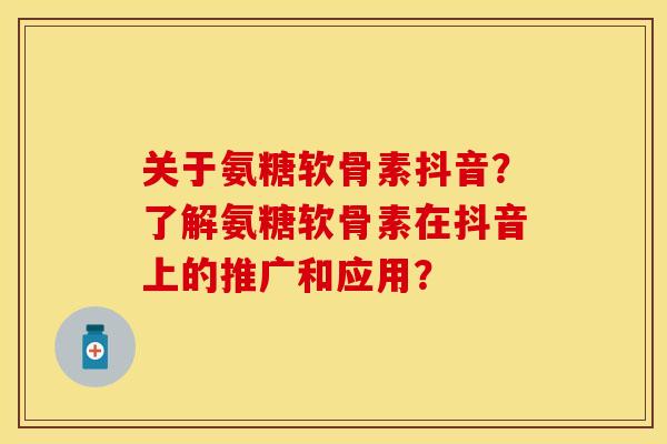 关于氨糖软骨素抖音？了解氨糖软骨素在抖音上的推广和应用？