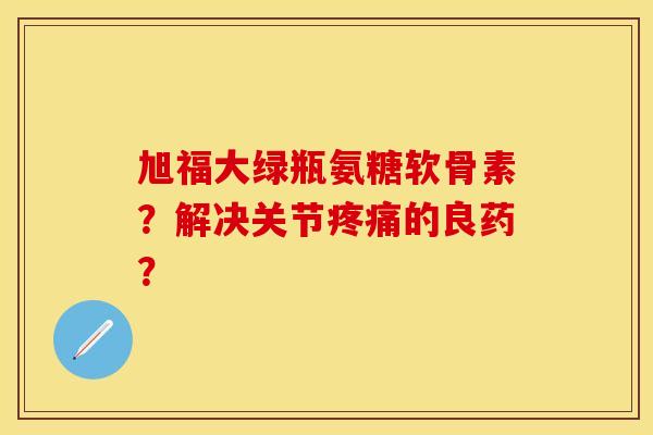 旭福大绿瓶氨糖软骨素?解决关节的良药? 旭福大绿瓶氨糖软骨素?解决关节的良药?