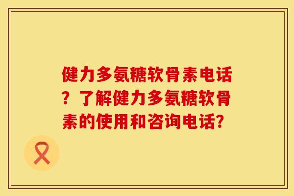 健力多氨糖软骨素电话？了解健力多氨糖软骨素的使用和咨询电话？