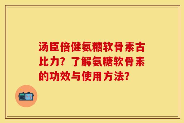 汤臣倍健氨糖软骨素古比力?了解氨糖软骨素的功效与使用方法? 汤臣倍健氨糖软骨素古比力?了解氨糖软骨素的功效与使用方法?