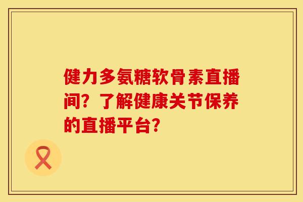 健力多氨糖软骨素直播间？了解健康关节保养的直播平台？