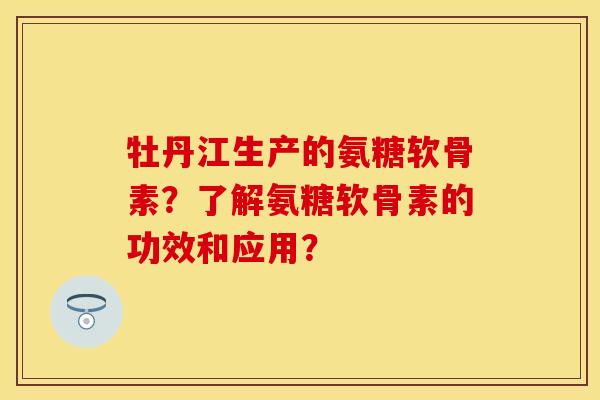 牡丹江生产的氨糖软骨素？了解氨糖软骨素的功效和应用？