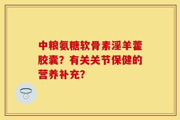 中粮氨糖软骨素淫羊藿胶囊？有关关节保健的营养补充？