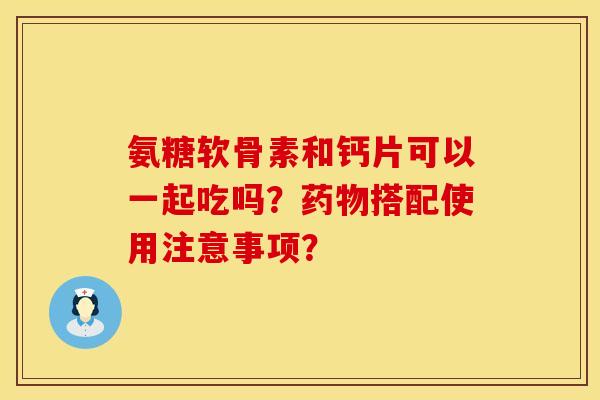 氨糖软骨素和钙片可以一起吃吗？药物搭配使用注意事项？