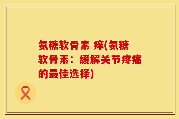 氨糖软骨素 痒(氨糖软骨素:缓解关节的佳选择) 氨糖软骨素 痒(氨糖软骨素:缓解关节的佳选择)