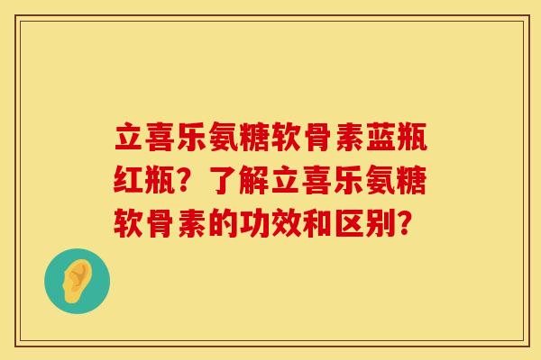 立喜乐氨糖软骨素蓝瓶红瓶？了解立喜乐氨糖软骨素的功效和区别？