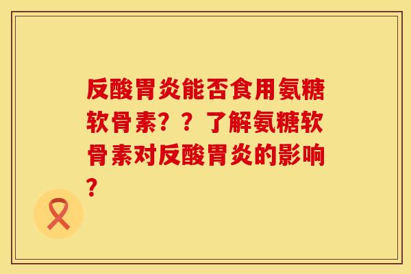 反酸胃炎能否食用氨糖软骨素？？了解氨糖软骨素对反酸胃炎的影响？