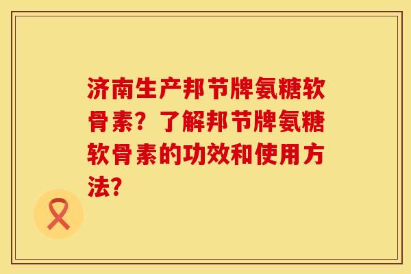 济南生产邦节牌氨糖软骨素？了解邦节牌氨糖软骨素的功效和使用方法？