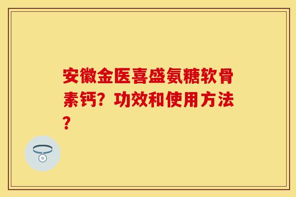 安徽金医喜盛氨糖软骨素钙？功效和使用方法？