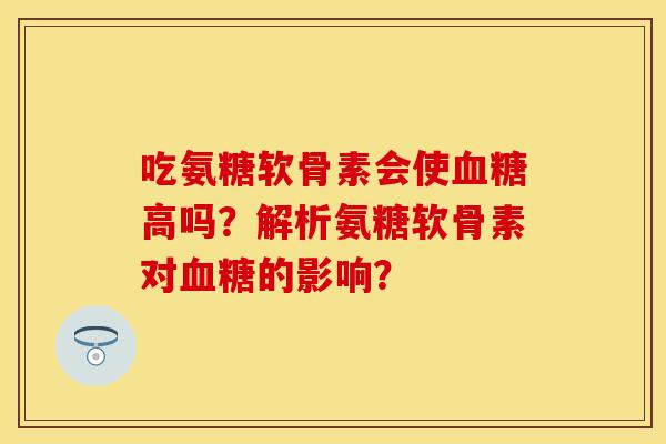 吃氨糖软骨素会使血糖高吗？解析氨糖软骨素对血糖的影响？