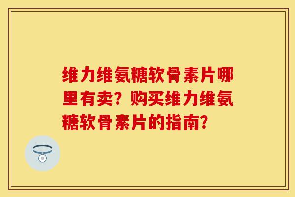 维力维氨糖软骨素片哪里有卖？购买维力维氨糖软骨素片的指南？
