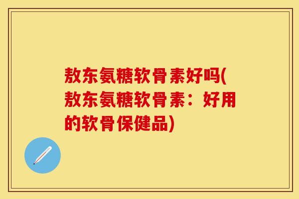 敖东氨糖软骨素好吗(敖东氨糖软骨素：好用的软骨保健品)