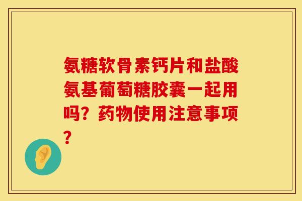 氨糖软骨素钙片和盐酸氨基葡萄糖胶囊一起用吗？药物使用注意事项？
