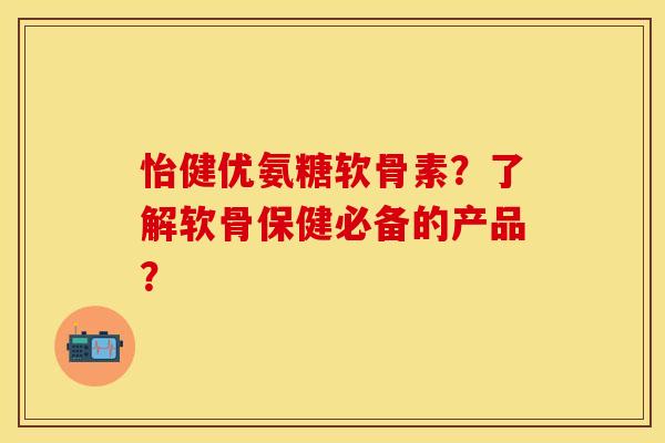 怡健优氨糖软骨素？了解软骨保健必备的产品？