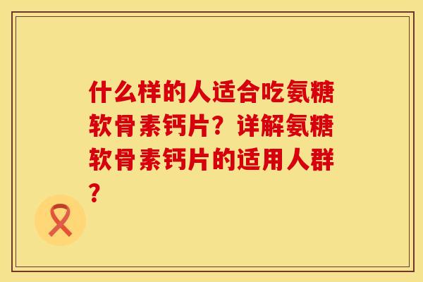 什么样的人适合吃氨糖软骨素钙片？详解氨糖软骨素钙片的适用人群？