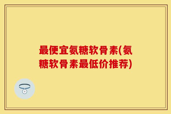最便宜氨糖软骨素(氨糖软骨素最低价推荐)