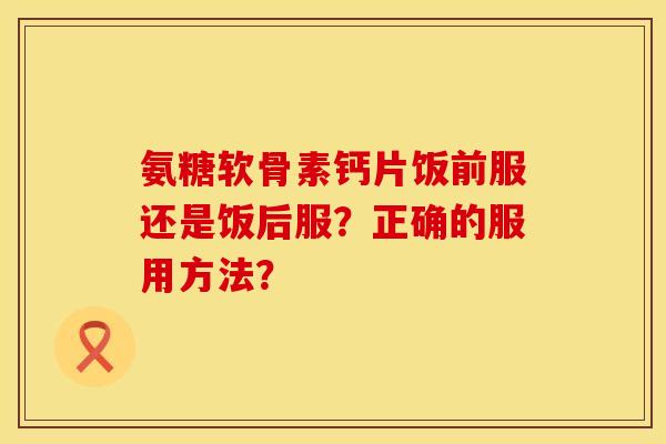 氨糖软骨素钙片饭前服还是饭后服？正确的服用方法？