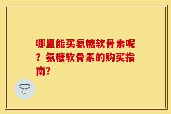 哪里能买氨糖软骨素呢？氨糖软骨素的购买指南？
