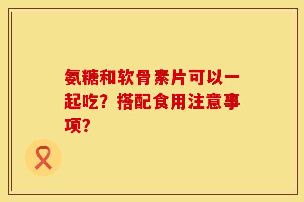 氨糖和软骨素片可以一起吃？搭配食用注意事项？