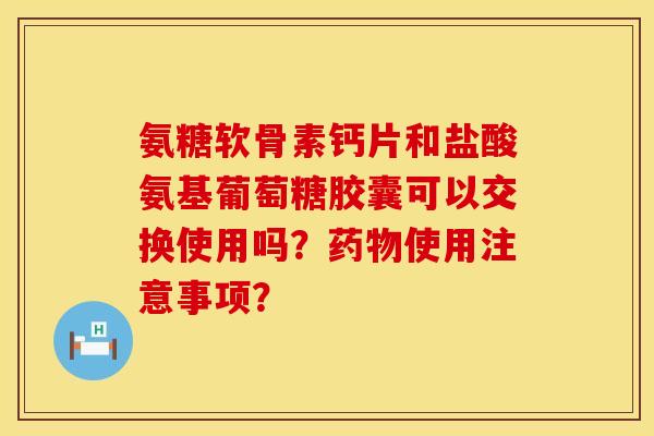 氨糖软骨素钙片和盐酸氨基葡萄糖胶囊可以交换使用吗?使用注意事项? 氨糖软骨素钙片和盐酸氨基葡萄糖胶囊可以交换使用吗?使用注意事项?