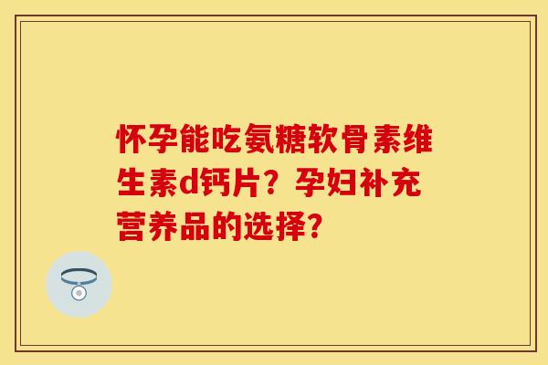 怀孕能吃氨糖软骨素维生素d钙片？孕妇补充营养品的选择？