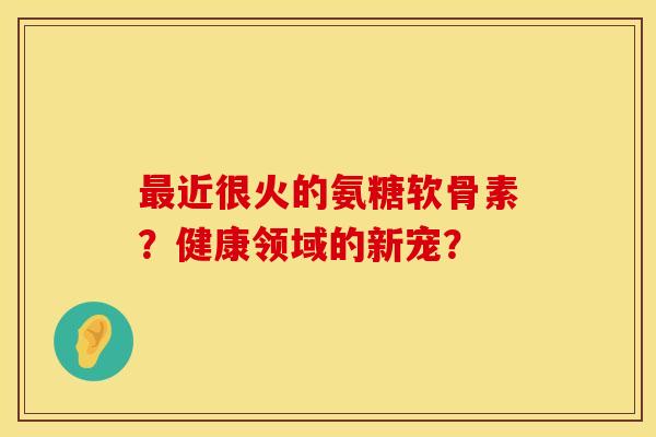 最近很火的氨糖软骨素？健康领域的新宠？