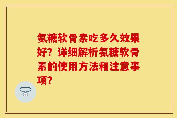 氨糖软骨素吃多久效果好？详细解析氨糖软骨素的使用方法和注意事项？
