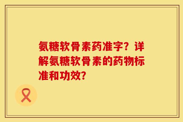 氨糖软骨素药准字？详解氨糖软骨素的药物标准和功效？
